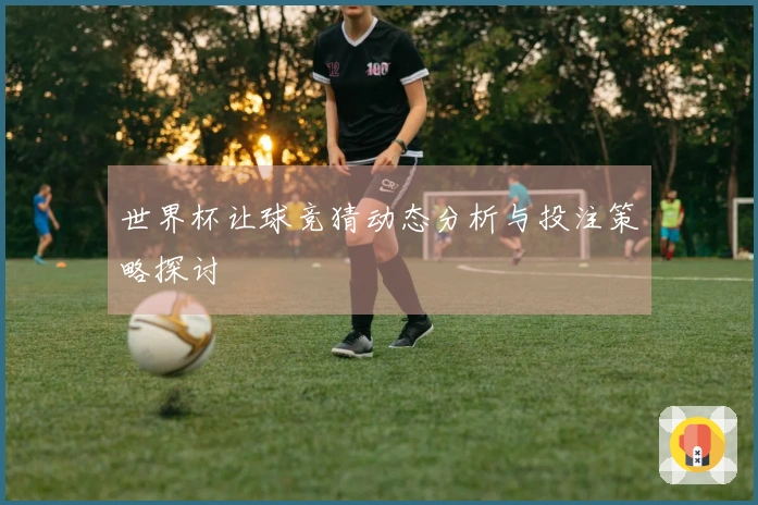 世界杯让球竞猜动态分析与投注策略探讨